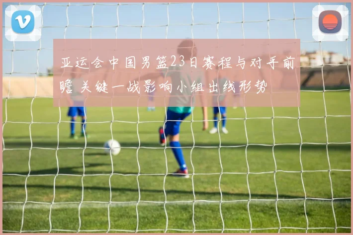 亚运会中国男篮23日赛程与对手前瞻 关键一战影响小组出线形势