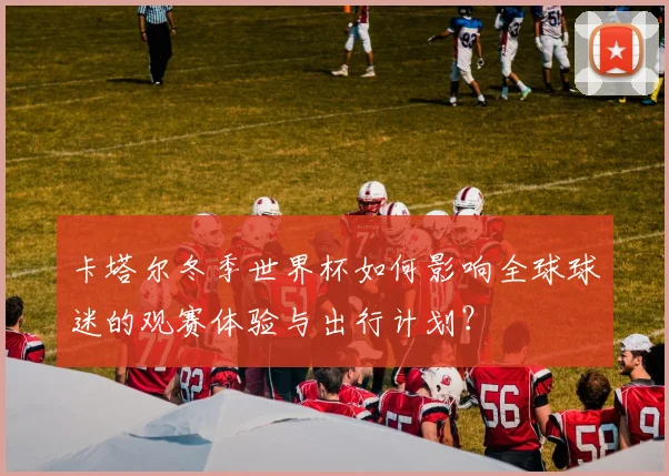 卡塔尔冬季世界杯如何影响全球球迷的观赛体验与出行计划？