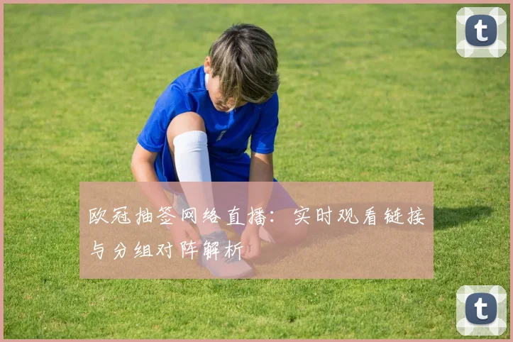 欧冠抽签网络直播：实时观看链接与分组对阵解析