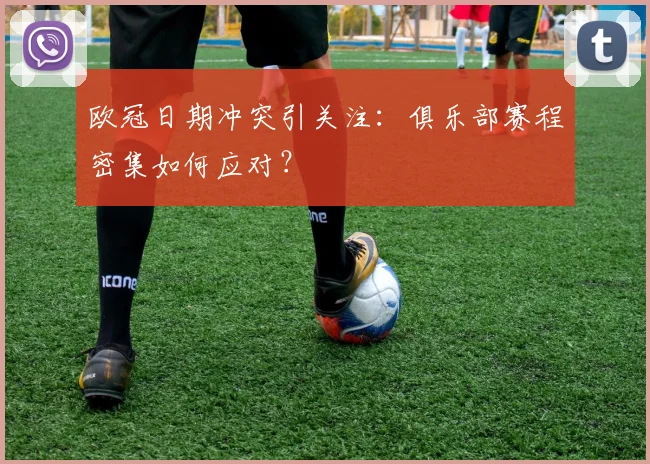 欧冠日期冲突引关注：俱乐部赛程密集如何应对？