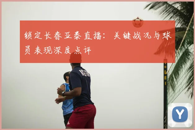 锁定长春亚泰直播:关键战况与球员表现深度点评