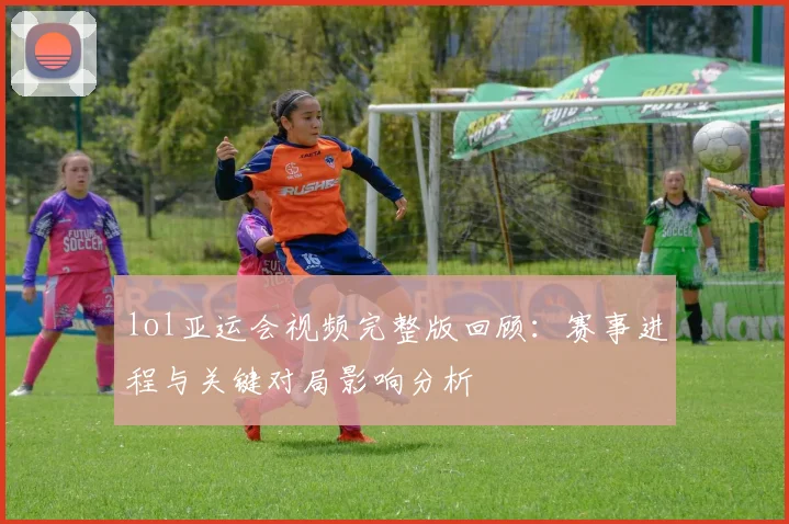 lol亚运会视频完整版回顾：赛事进程与关键对局影响分析