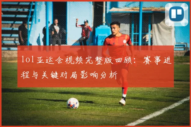 lol亚运会视频完整版回顾：赛事进程与关键对局影响分析